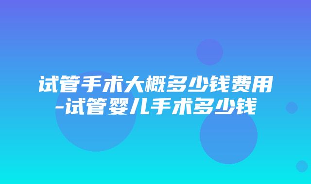 试管手术大概多少钱费用-试管婴儿手术多少钱