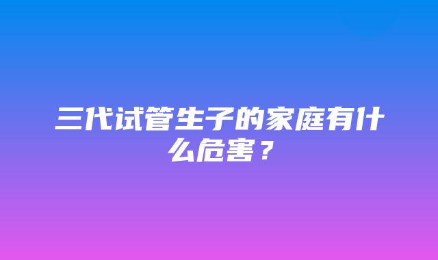 三代试管生子的家庭有什么危害？