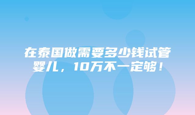 在泰国做需要多少钱试管婴儿，10万不一定够！