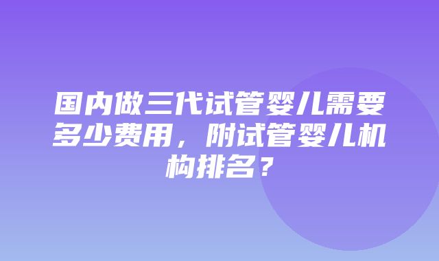 国内做三代试管婴儿需要多少费用，附试管婴儿机构排名？