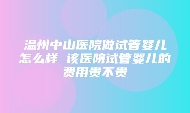 温州中山医院做试管婴儿怎么样 该医院试管婴儿的费用贵不贵