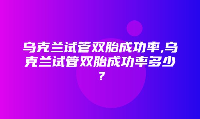 乌克兰试管双胎成功率,乌克兰试管双胎成功率多少？