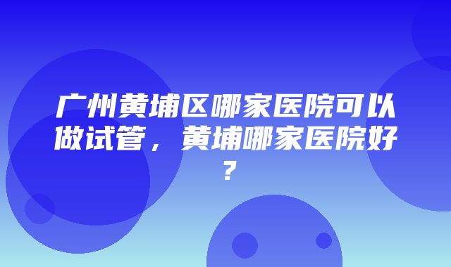 广州黄埔区哪家医院可以做试管，黄埔哪家医院好？