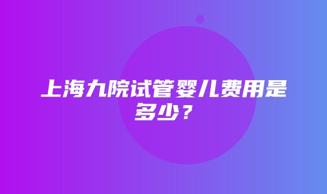 上海九院试管婴儿费用是多少？