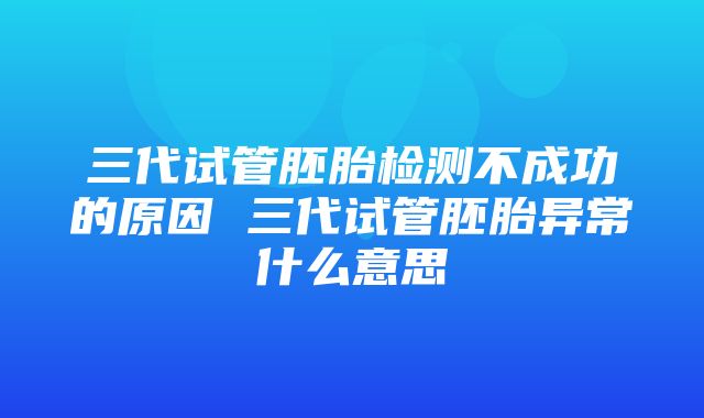 三代试管胚胎检测不成功的原因 三代试管胚胎异常什么意思