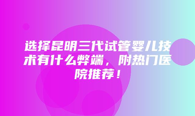 选择昆明三代试管婴儿技术有什么弊端，附热门医院推荐！