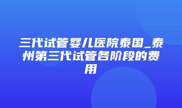 三代试管婴儿医院泰国_泰州第三代试管各阶段的费用