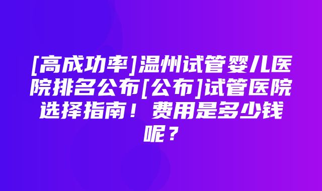 [高成功率]温州试管婴儿医院排名公布[公布]试管医院选择指南！费用是多少钱呢？