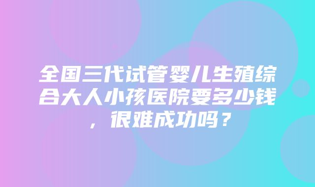 全国三代试管婴儿生殖综合大人小孩医院要多少钱，很难成功吗？