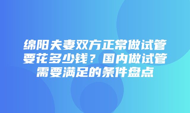 绵阳夫妻双方正常做试管要花多少钱？国内做试管需要满足的条件盘点