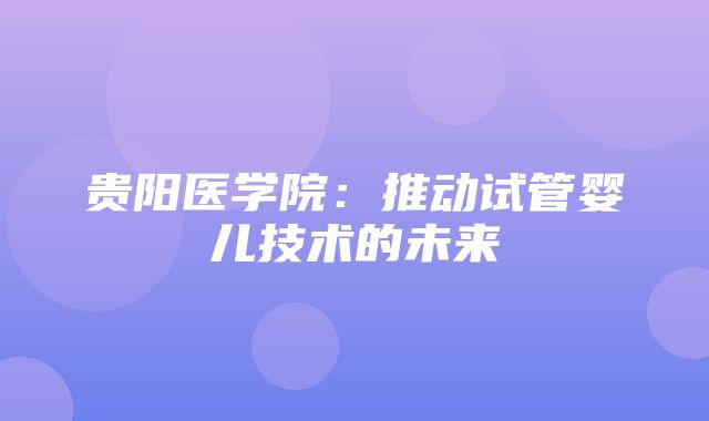 贵阳医学院：推动试管婴儿技术的未来