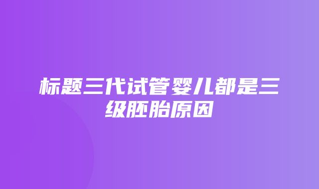 标题三代试管婴儿都是三级胚胎原因