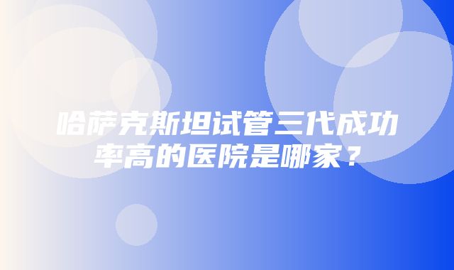 哈萨克斯坦试管三代成功率高的医院是哪家？