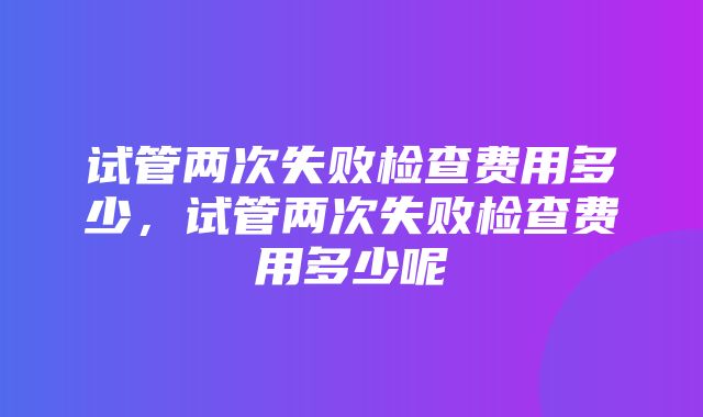 试管两次失败检查费用多少，试管两次失败检查费用多少呢