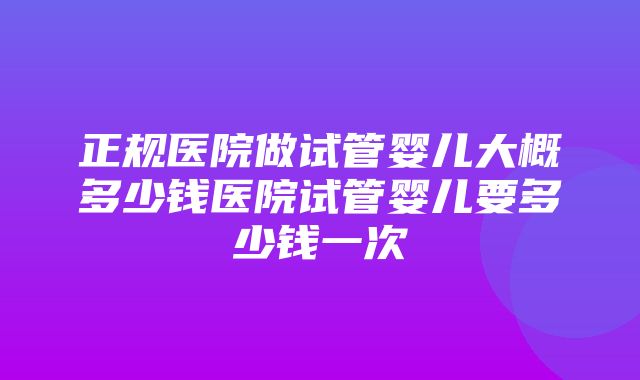 正规医院做试管婴儿大概多少钱医院试管婴儿要多少钱一次