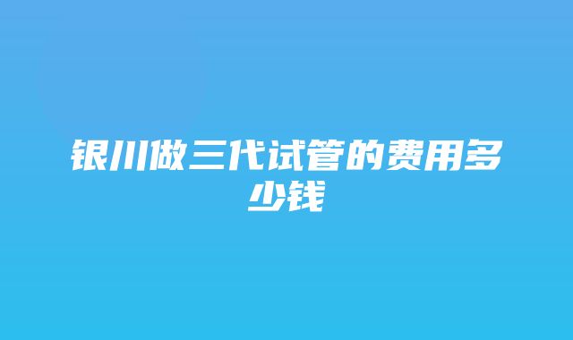 银川做三代试管的费用多少钱