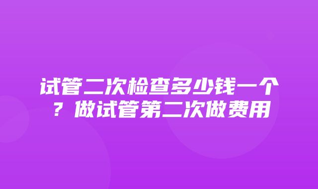 试管二次检查多少钱一个？做试管第二次做费用