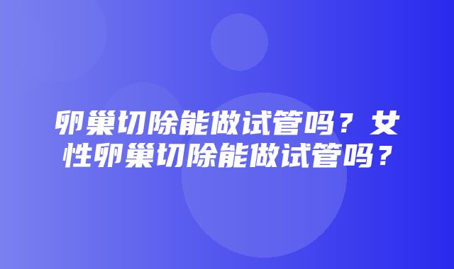 卵巢切除能做试管吗？女性卵巢切除能做试管吗？