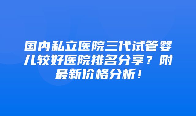 国内私立医院三代试管婴儿较好医院排名分享？附最新价格分析！