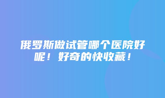 俄罗斯做试管哪个医院好呢！好奇的快收藏！