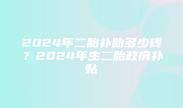 2024年二胎补助多少钱？2024年生二胎政府补贴