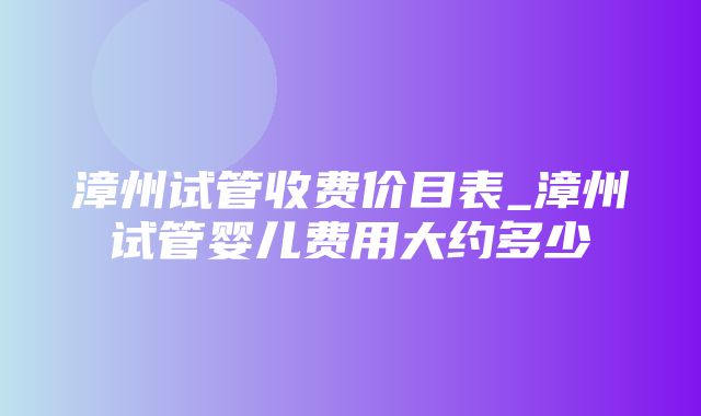 漳州试管收费价目表_漳州试管婴儿费用大约多少