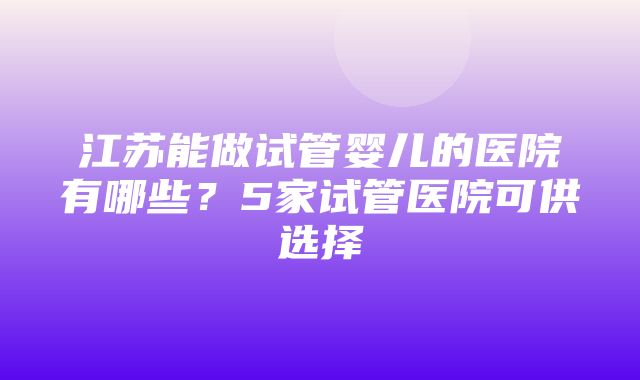 江苏能做试管婴儿的医院有哪些？5家试管医院可供选择