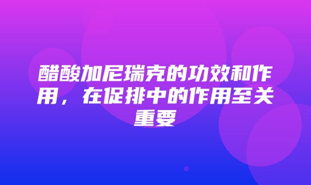 醋酸加尼瑞克的功效和作用，在促排中的作用至关重要