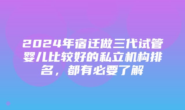 2024年宿迁做三代试管婴儿比较好的私立机构排名，都有必要了解