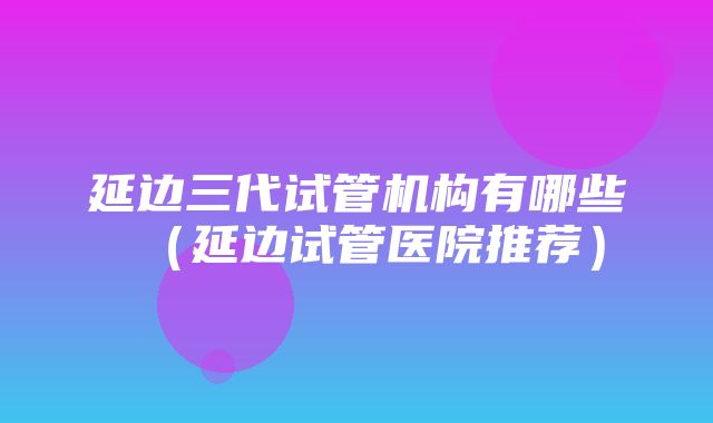 延边三代试管机构有哪些（延边试管医院推荐）