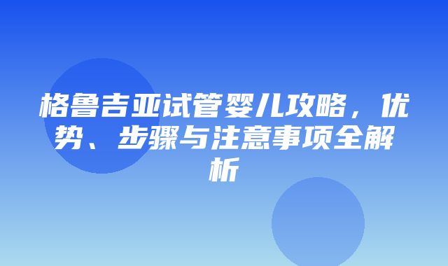 格鲁吉亚试管婴儿攻略，优势、步骤与注意事项全解析