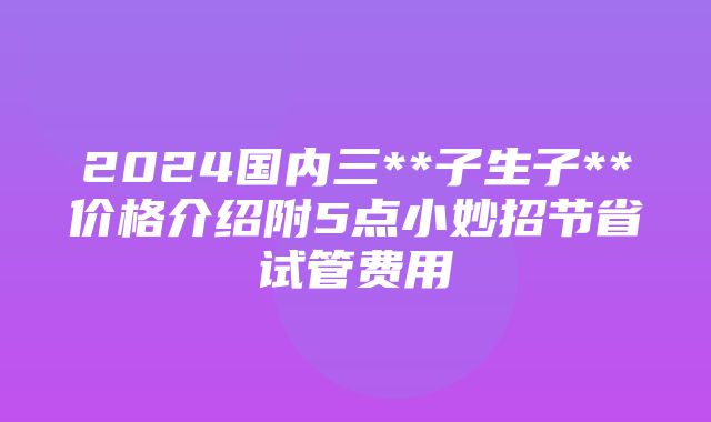 2024国内三**子生子**价格介绍附5点小妙招节省试管费用