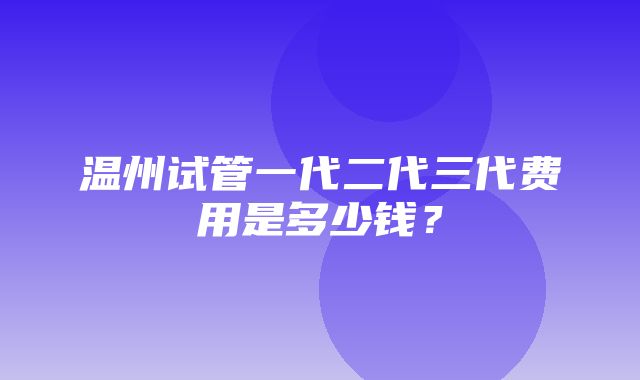 温州试管一代二代三代费用是多少钱？