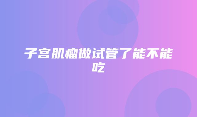 子宫肌瘤做试管了能不能吃