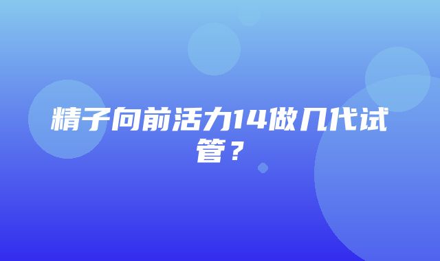 精子向前活力14做几代试管？