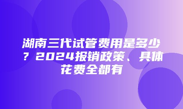 湖南三代试管费用是多少？2024报销政策、具体花费全都有