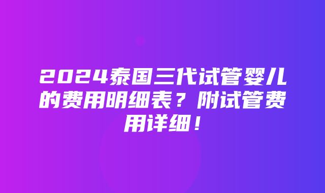 2024泰国三代试管婴儿的费用明细表？附试管费用详细！