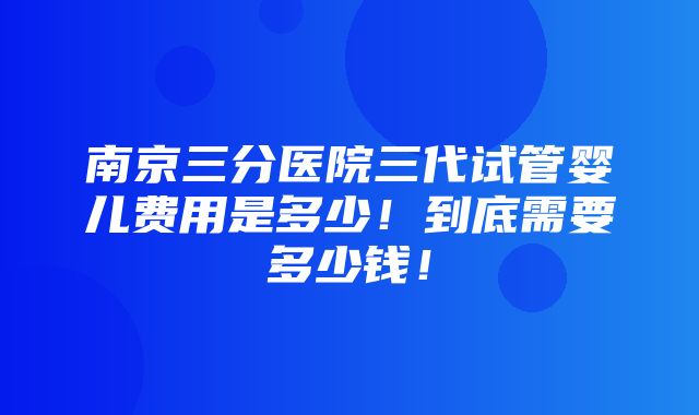 南京三分医院三代试管婴儿费用是多少！到底需要多少钱！