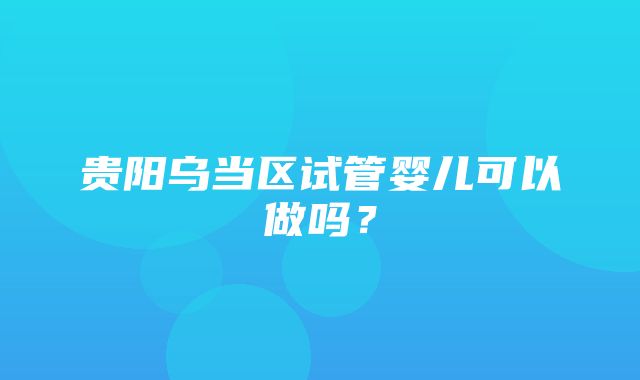 贵阳乌当区试管婴儿可以做吗？