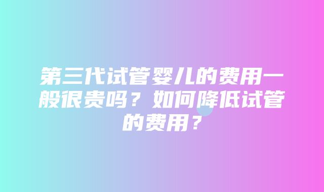 第三代试管婴儿的费用一般很贵吗？如何降低试管的费用？