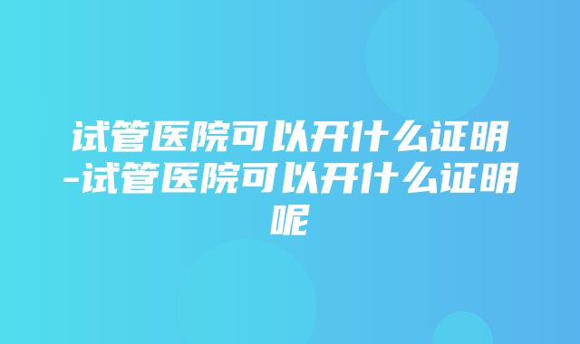 试管医院可以开什么证明-试管医院可以开什么证明呢