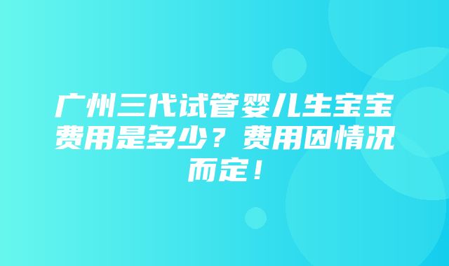 广州三代试管婴儿生宝宝费用是多少？费用因情况而定！