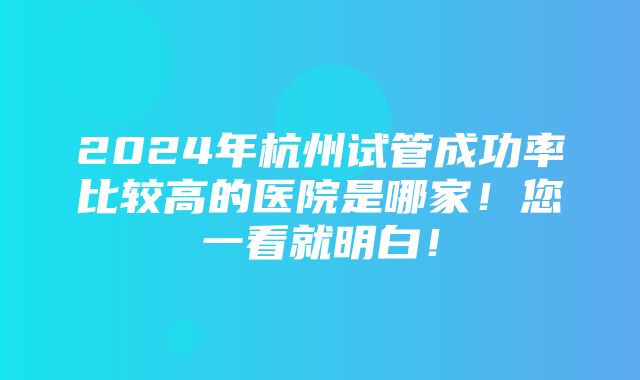 2024年杭州试管成功率比较高的医院是哪家！您一看就明白！