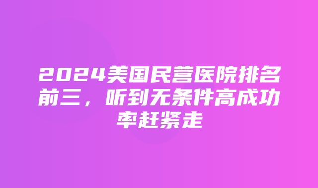 2024美国民营医院排名前三，听到无条件高成功率赶紧走