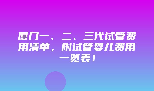 厦门一、二、三代试管费用清单，附试管婴儿费用一览表！