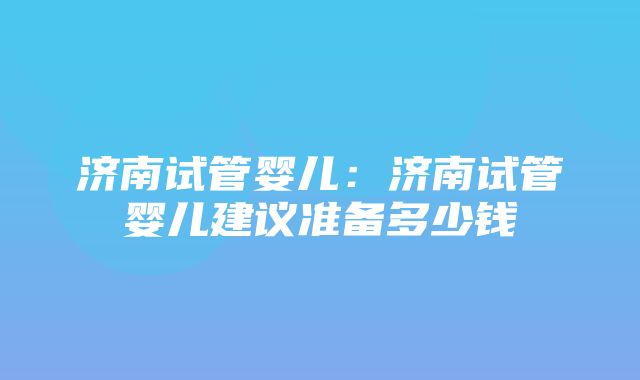 济南试管婴儿：济南试管婴儿建议准备多少钱