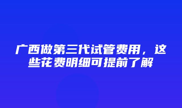 广西做第三代试管费用，这些花费明细可提前了解