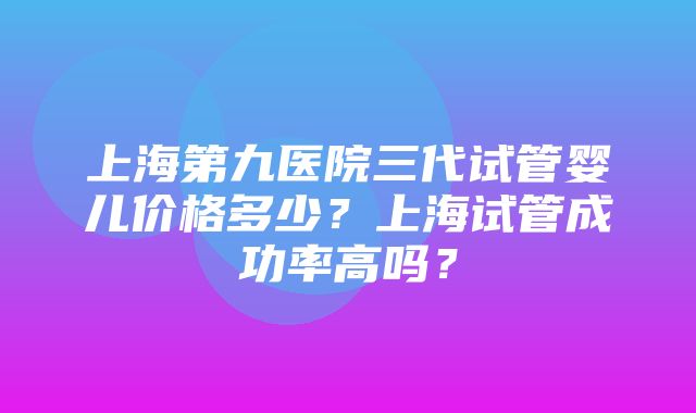 上海第九医院三代试管婴儿价格多少？上海试管成功率高吗？