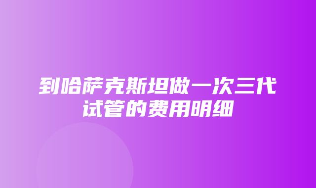 到哈萨克斯坦做一次三代试管的费用明细