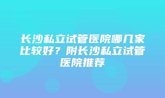 长沙私立试管医院哪几家比较好？附长沙私立试管医院推荐